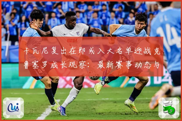 卡瓦尼复出在即或入大名单迎战克鲁塞罗成长观察：最新赛事动态与深度分析