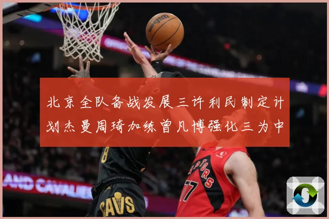 北京全队备战发展三许利民制定计划杰曼周琦加练曾凡博强化三为中心赛场复盘：最新赛事动态与深度分析