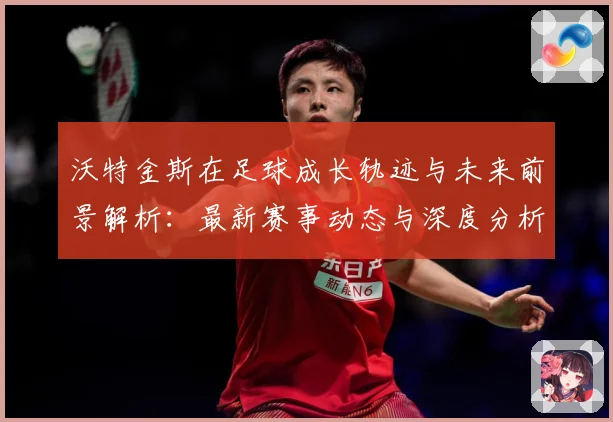 沃特金斯在足球成长轨迹与未来前景解析：最新赛事动态与深度分析