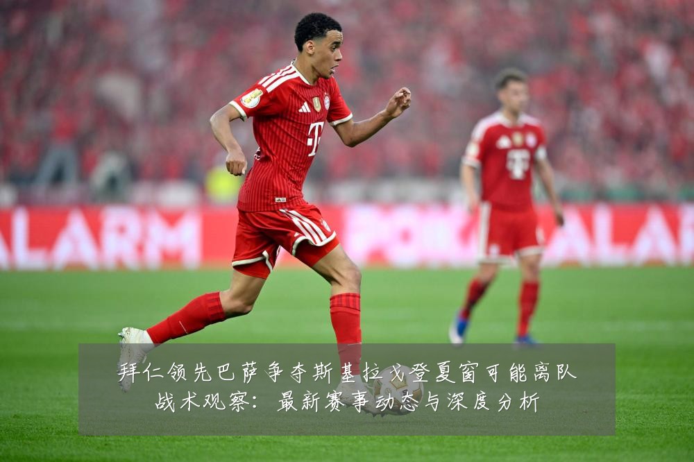 拜仁领先巴萨争夺斯基拉戈登夏窗可能离队战术观察:最新赛事动态与深度分析