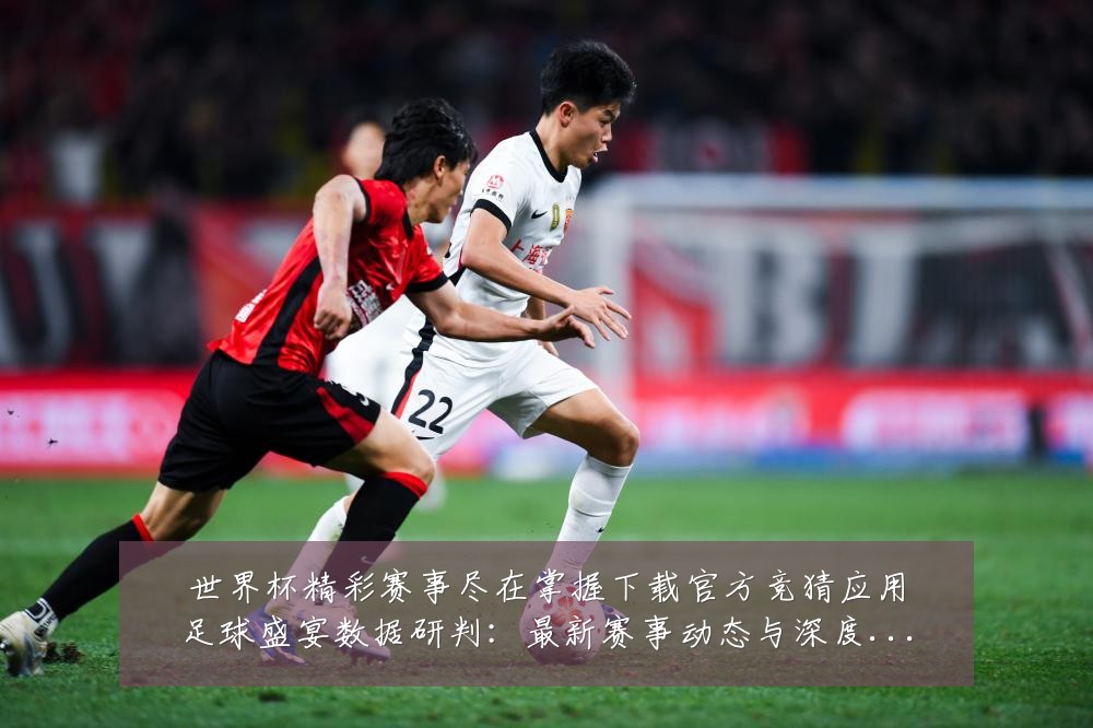 世界杯精彩赛事尽在掌握下载官方竞猜应用足球盛宴数据研判:最新赛事动态与深度分析